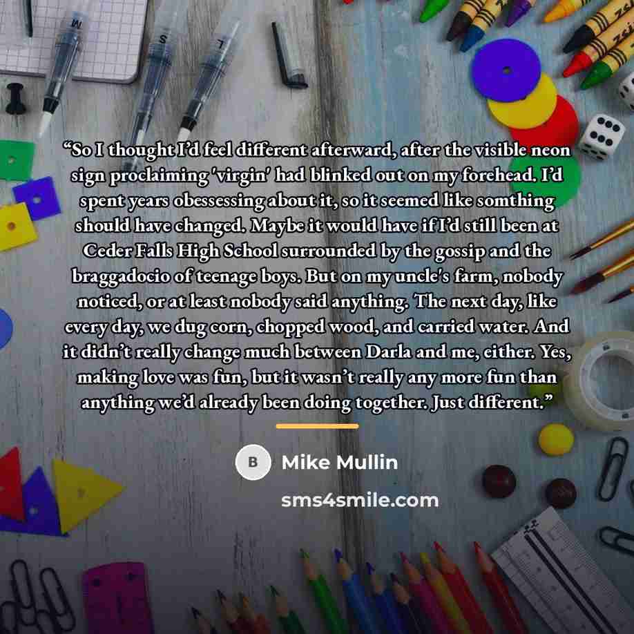 “So I thought I’d feel different afterward, after the visible neon sign proclaiming 'virgin' had blinked out on my forehead. I’d spent years obessessing about it, so it seemed like somthing should have changed. Maybe it would have if I’d still been at Ceder Falls High School surrounded by the…” quote by Mike Mullin