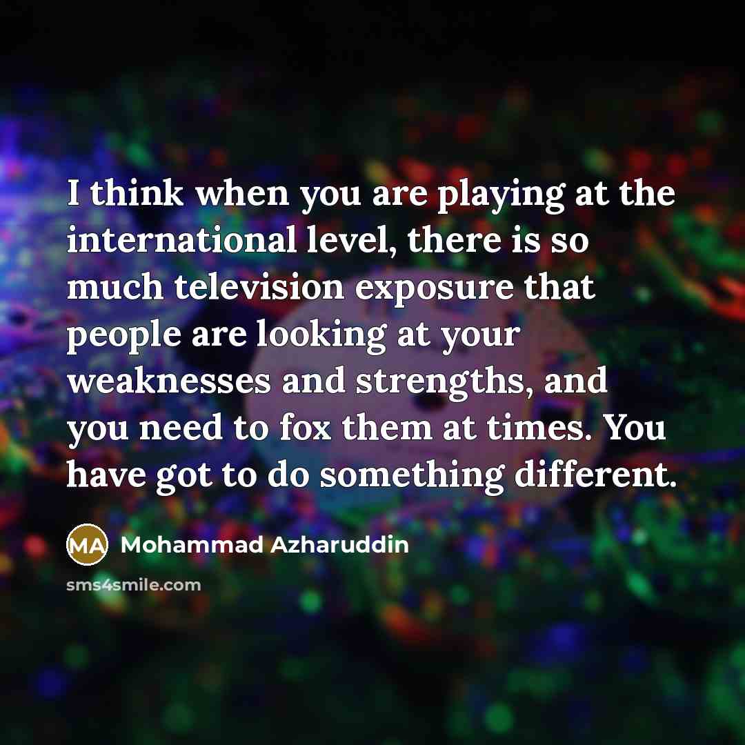 “I think when you are playing at the international level, there is so much television exposure that people are looking at your weaknesses and strengths, and you need to fox them at times. You have got to do something different.” quote by Mohammad Azharuddin