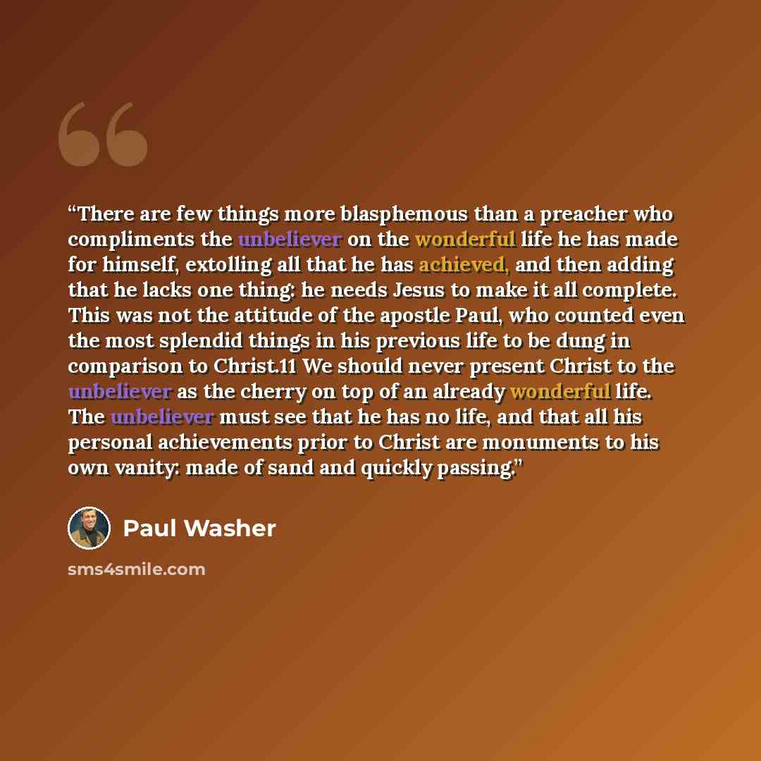 “There are few things more blasphemous than a preacher who compliments the unbeliever on the wonderful life he has made for himself, extolling all that he has achieved, and then adding that he lacks one thing: he needs Jesus to make it all complete. This was not the attitude of the apostle Paul…” quote by Paul Washer
