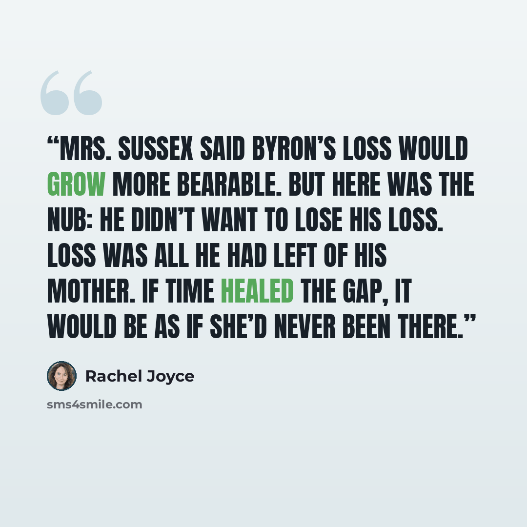 “Mrs. Sussex said Byron’s loss would grow more bearable. But here was the nub: he didn’t want to lose his loss. Loss was all he had left of his mother. If time healed the gap, it would be as if she’d never been there.” quote by Rachel Joyce