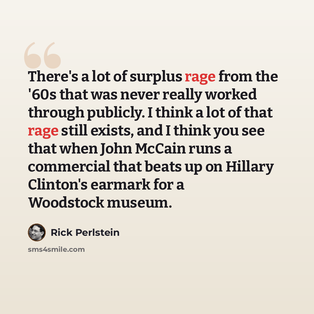“There's a lot of surplus rage from the '60s that was never really worked through publicly. I think a lot of that rage still exists, and I think you see that when John McCain runs a commercial that beats up on Hillary Clinton's earmark for a Woodstock museum.” quote by Rick Perlstein