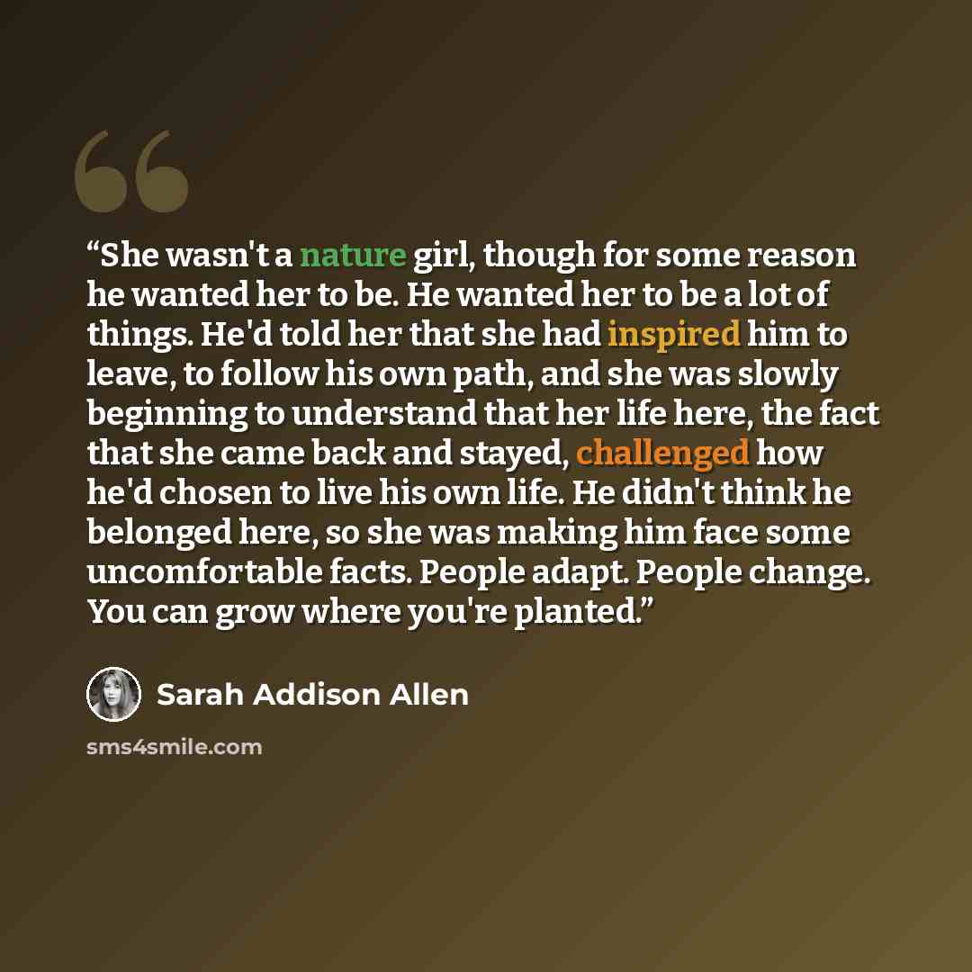 “She wasn't a nature girl, though for some reason he wanted her to be. He wanted her to be a lot of things. He'd told her that she had inspired him to leave, to follow his own path, and she was slowly beginning to understand that her life here, the fact that she came back and stayed, challenged how…” quote by Sarah Addison Allen