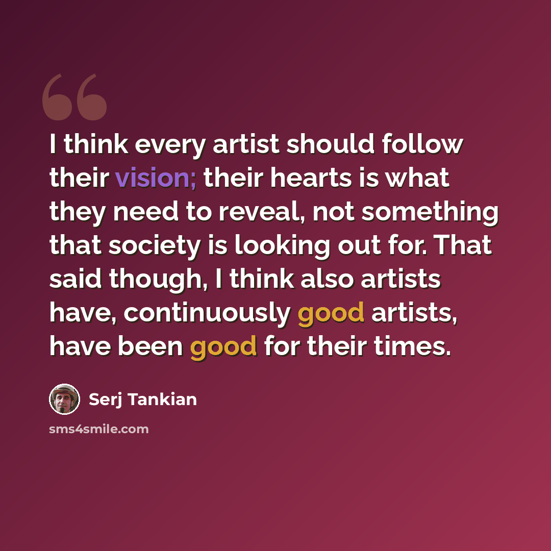 “I think every artist should follow their vision; their hearts is what they need to reveal, not something that society is looking out for. That said though, I think also artists have, continuously good artists, have been good for their times.” quote by Serj Tankian