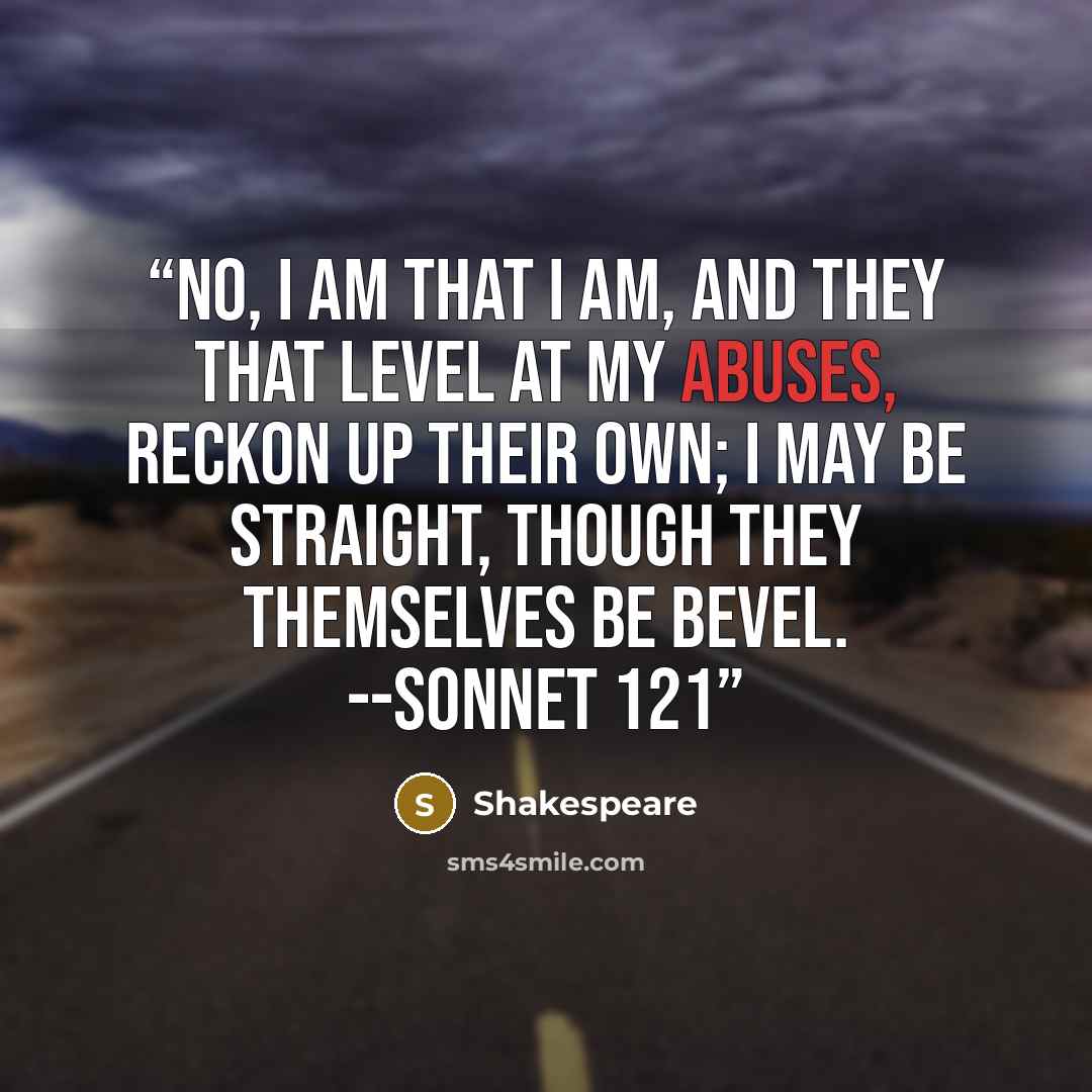 “No, I am that I am, and they that level At my abuses, reckon up their own; I may be straight, though they themselves be bevel. --Sonnet 121” quote by Shakespeare