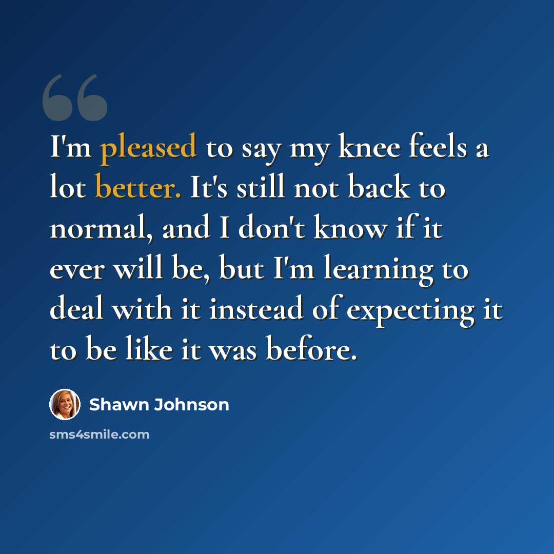 “I'm pleased to say my knee feels a lot better. It's still not back to normal, and I don't know if it ever will be, but I'm learning to deal with it instead of expecting it to be like it was before.” quote by Shawn Johnson