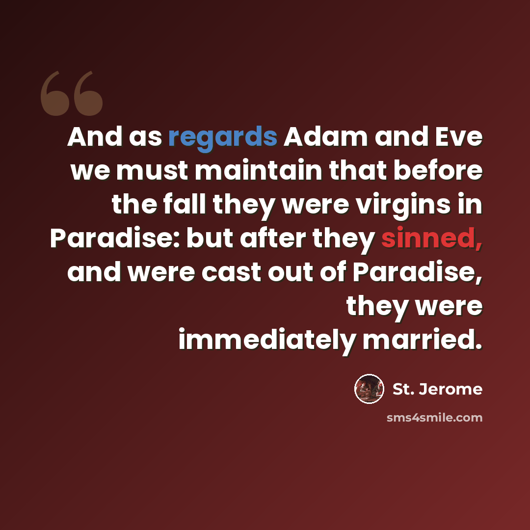 “And as regards Adam and Eve we must maintain that before the fall they were virgins in Paradise: but after they sinned, and were cast out of Paradise, they were immediately married.” quote by St. Jerome