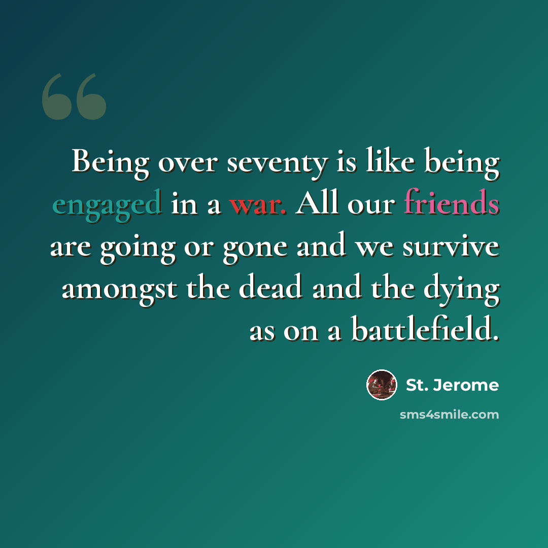 “Being over seventy is like being engaged in a war. All our friends are going or gone and we survive amongst the dead and the dying as on a battlefield.” quote by St. Jerome