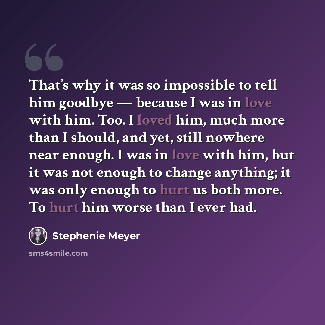 “That’s why it was so impossible to tell him goodbye — because I was in love with him. Too. I loved him, much more than I should, and yet, still nowhere near enough. I was in love with him, but it was not enough to change anything; it was only enough to hurt us both more. To hurt him worse than I…” quote by Stephenie Meyer