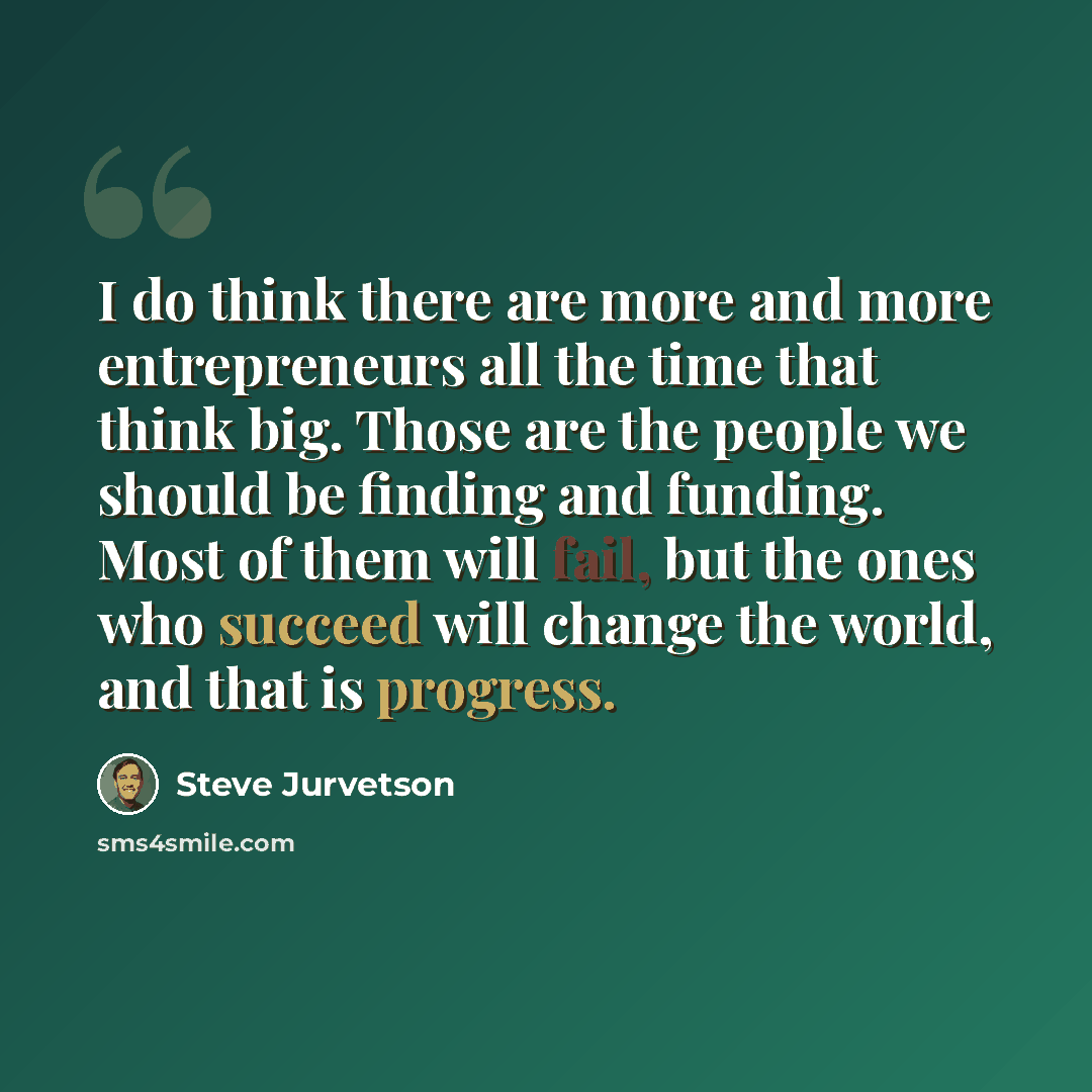 “I do think there are more and more entrepreneurs all the time that think big. Those are the people we should be finding and funding. Most of them will fail, but the ones who succeed will change the world, and that is progress.” quote by Steve Jurvetson