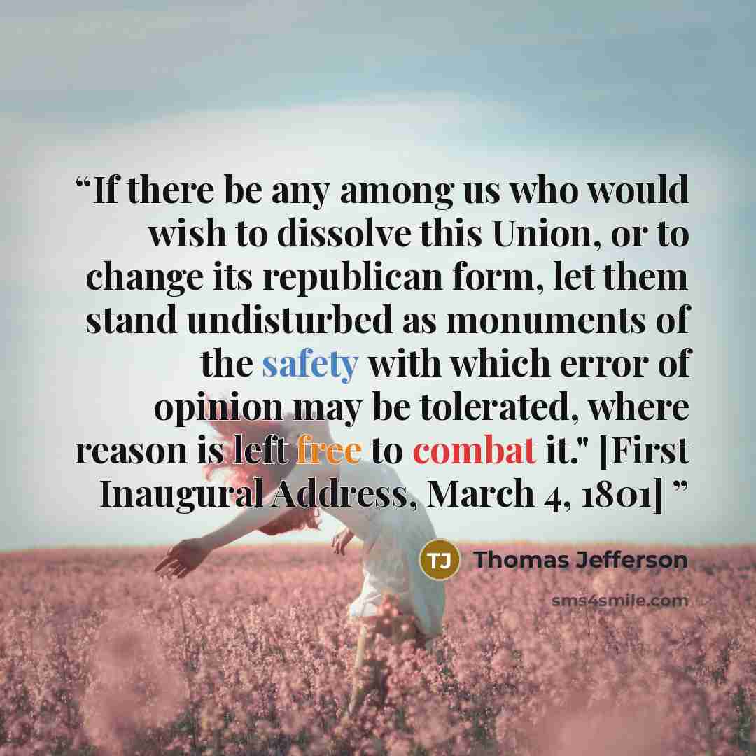 “If there be any among us who would wish to dissolve this Union, or to change its republican form, let them stand undisturbed as monuments of the safety with which error of opinion may be tolerated, where reason is left free to combat it." [First Inaugural Address, March 4, 1801]” quote by Thomas Jefferson
