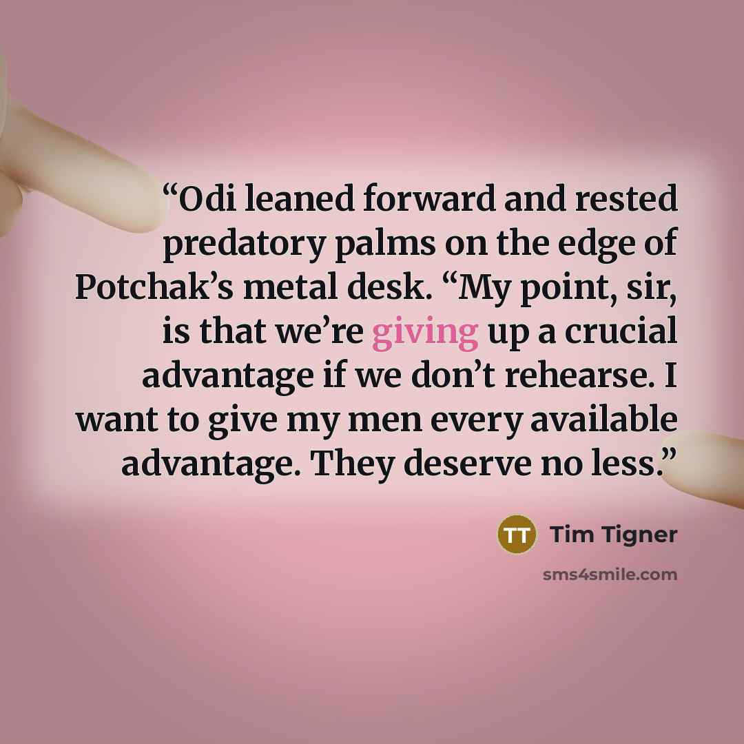 “Odi leaned forward and rested predatory palms on the edge of Potchak’s metal desk. “My point, sir, is that we’re giving up a crucial advantage if we don’t rehearse. I want to give my men every available advantage. They deserve no less.” quote by Tim Tigner