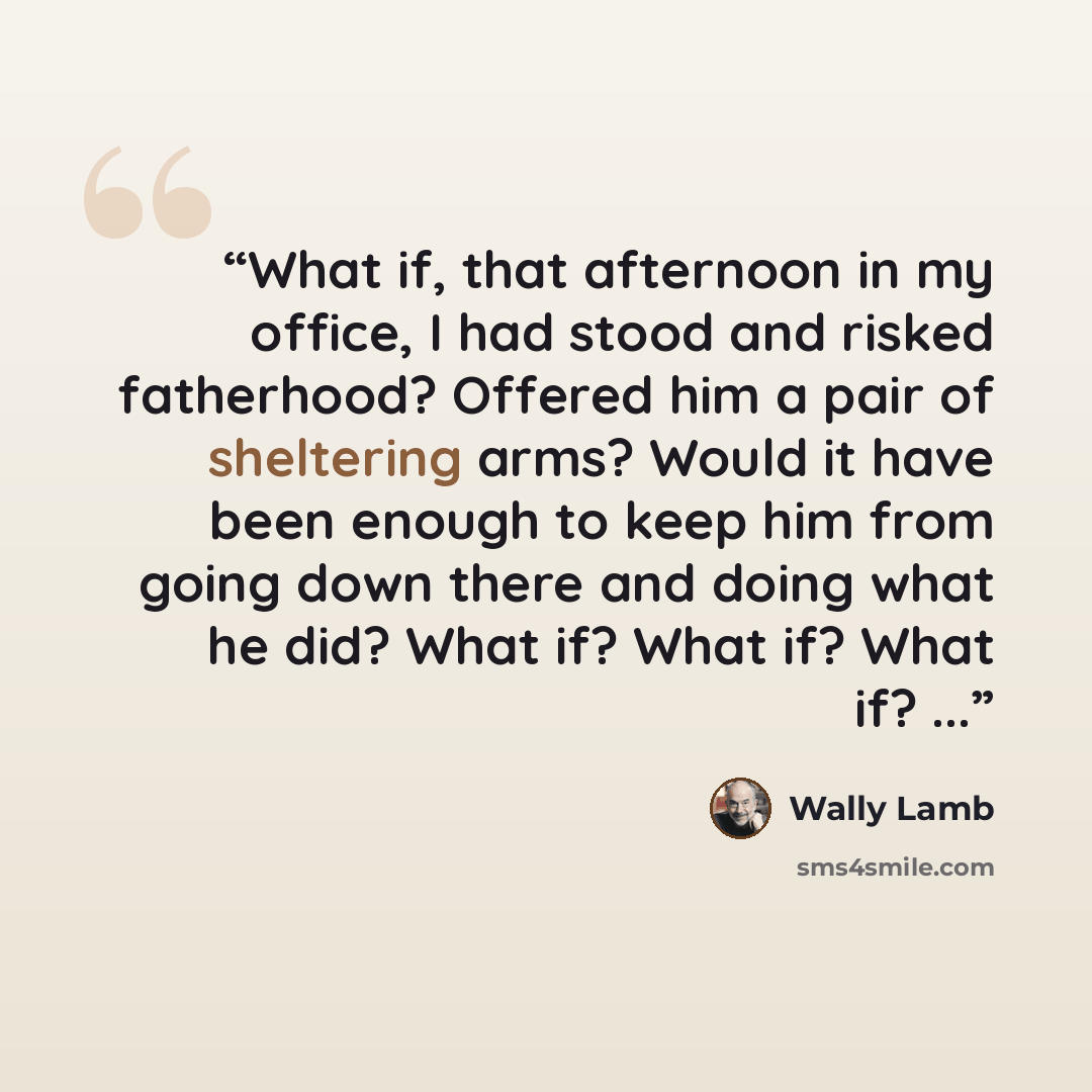 “What if, that afternoon in my office, I had stood and risked fatherhood? Offered him a pair of sheltering arms? Would it have been enough to keep him from going down there and doing what he did? What if? What if? What if? ...” quote by Wally Lamb