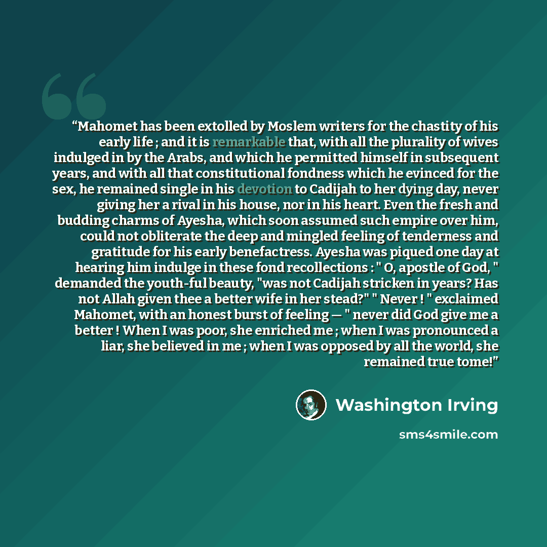 “Mahomet has been extolled by Moslem writers for the chastity of his early life ; and it is remarkable that, with all the plurality of wives indulged in by the Arabs, and which he permitted himself in subsequent years, and with all that constitutional fondness which he evinced for the sex, he…” quote by Washington Irving