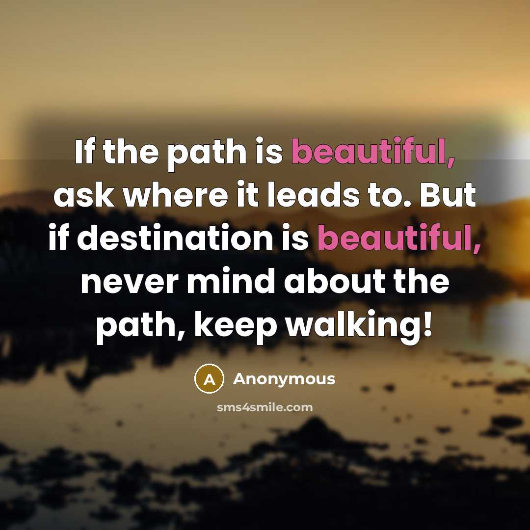 “If the path is beautiful, ask where it leads to. But if destination is beautiful, never mind about the path, keep walking!” quote by Anonymous