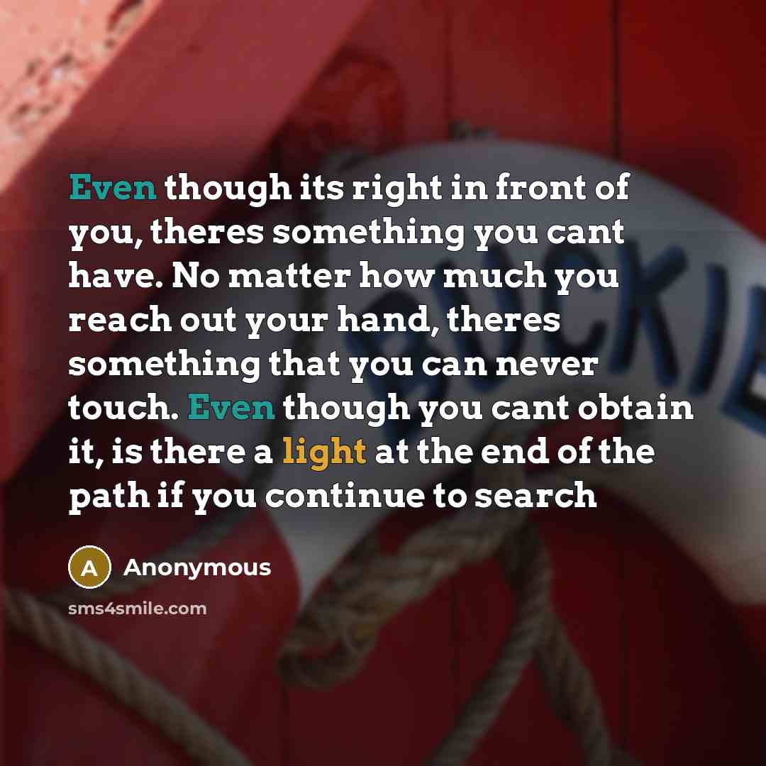 “Even though its right in front of you, theres something you cant have. No matter how much you reach out your hand, theres something that you can never touch. Even though you cant obtain it, is there a light at the end of the path if you continue to search” quote by Anonymous
