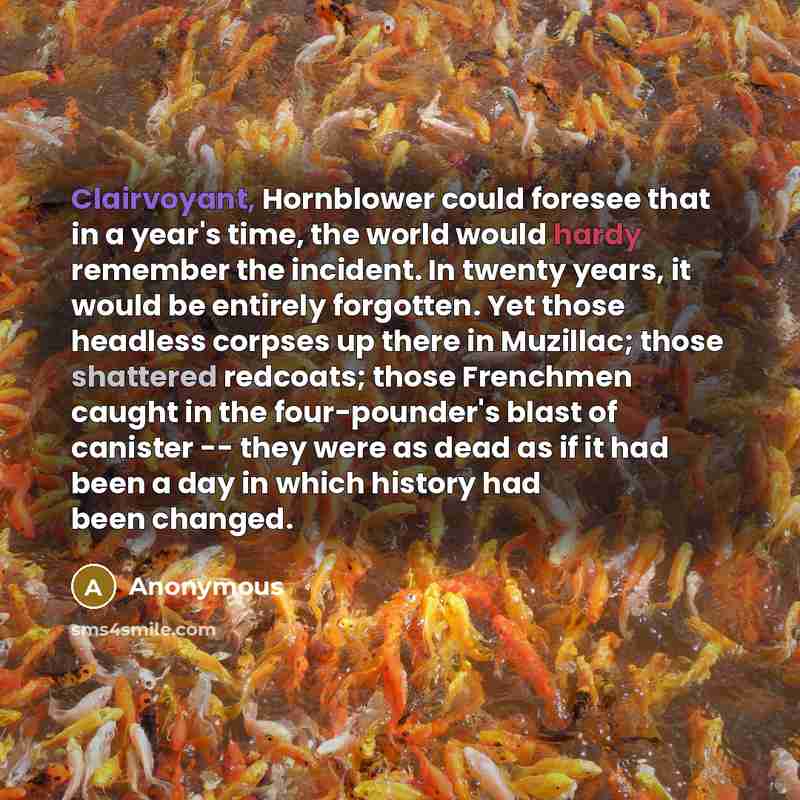 “Clairvoyant, Hornblower could foresee that in a year's time, the world would hardy remember the incident. In twenty years, it would be entirely forgotten. Yet those headless corpses up there in Muzillac; those shattered redcoats; those Frenchmen caught in the four-pounder's blast of canister…” quote by Anonymous