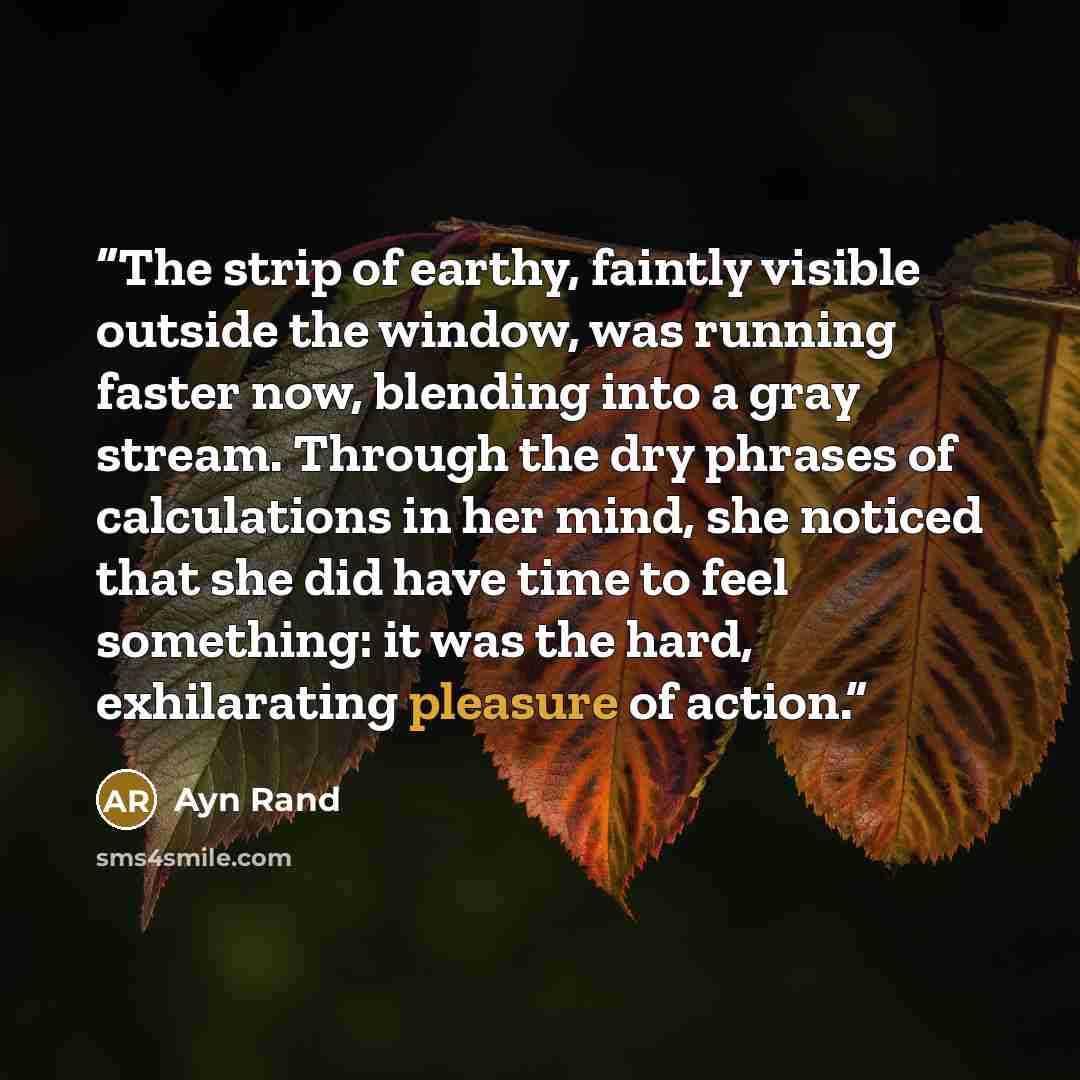 “The strip of earthy, faintly visible outside the window, was running faster now, blending into a gray stream. Through the dry phrases of calculations in her mind, she noticed that she did have time to feel something: it was the hard, exhilarating pleasure of action.” quote by Ayn Rand