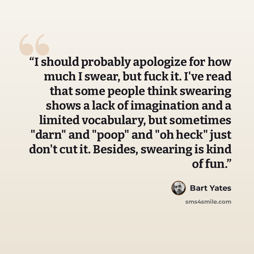 “I should probably apologize for how much I swear, but fuck it. I've read that some people think swearing shows a lack of imagination and a limited vocabulary, but sometimes "darn" and "poop" and "oh heck" just don't cut it. Besides, swearing is kind of fun.” quote by Bart Yates