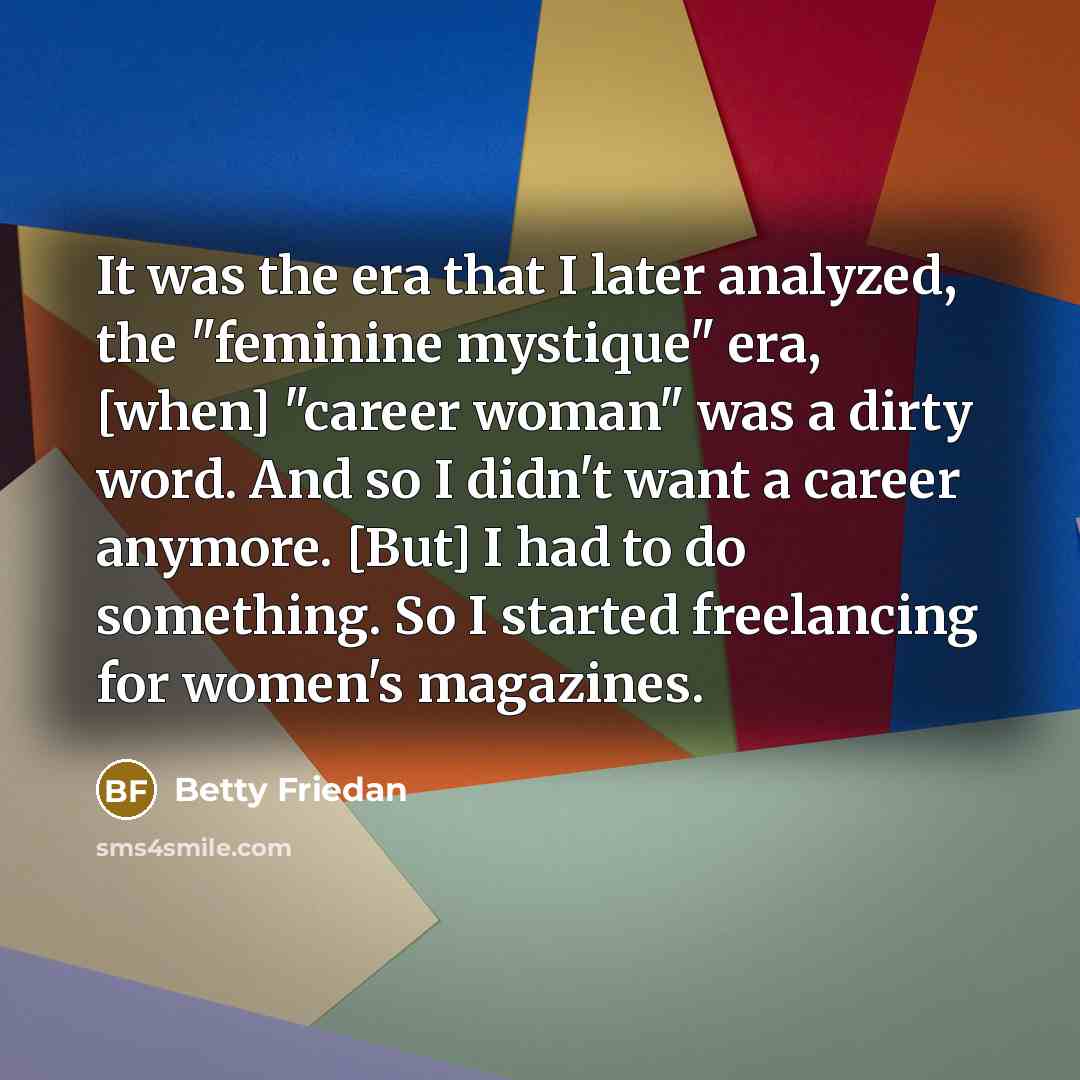“It was the era that I later analyzed, the "feminine mystique" era, [when] "career woman" was a dirty word. And so I didn't want a career anymore. [But] I had to do something. So I started freelancing for women's magazines.” quote by Betty Friedan