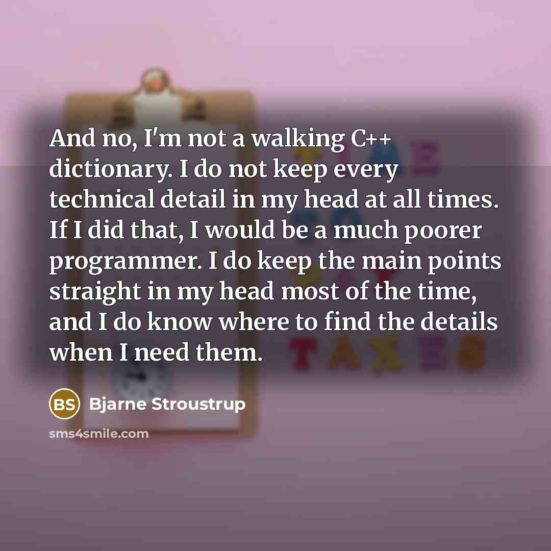 “And no, I'm not a walking C++ dictionary. I do not keep every technical detail in my head at all times. If I did that, I would be a much poorer programmer. I do keep the main points straight in my head most of the time, and I do know where to find the details when I need them.” quote by Bjarne Stroustrup