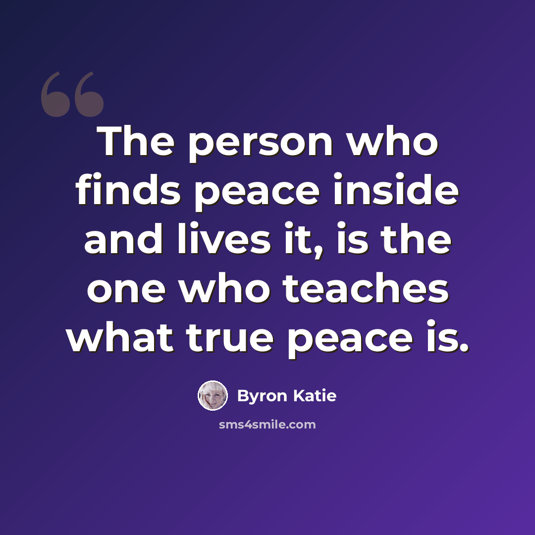 “The person who finds peace inside and lives it, is the one who teaches what true peace is.” quote by Byron Katie