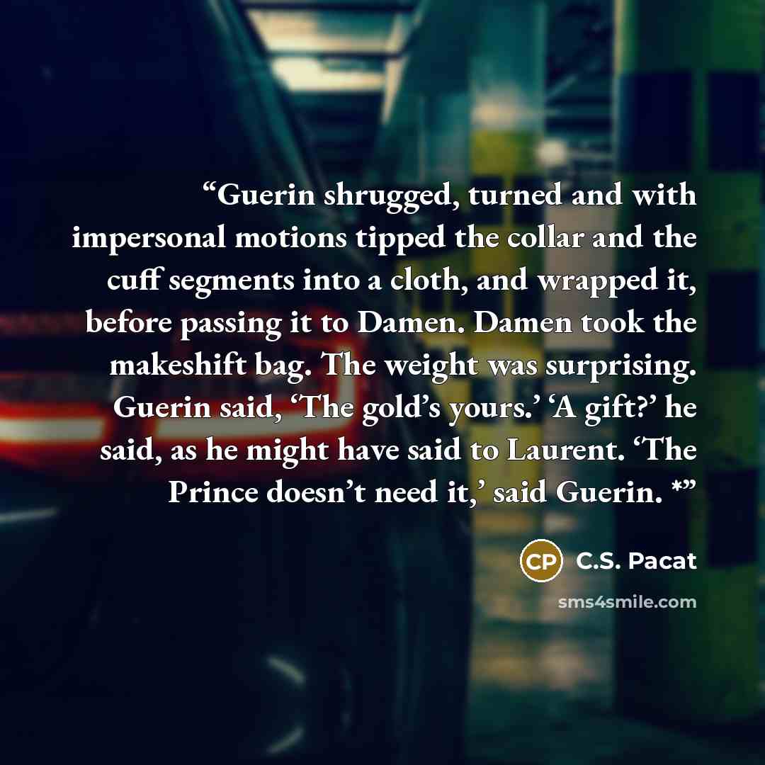“Guerin shrugged, turned and with impersonal motions tipped the collar and the cuff segments into a cloth, and wrapped it, before passing it to Damen. Damen took the makeshift bag. The weight was surprising. Guerin said, ‘The gold’s yours.’ ‘A gift?’ he said, as he might have said to Laurent. ‘The…” quote by C.S. Pacat