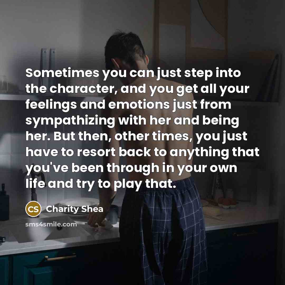 “Sometimes you can just step into the character, and you get all your feelings and emotions just from sympathizing with her and being her. But then, other times, you just have to resort back to anything that you've been through in your own life and try to play that.” quote by Charity Shea