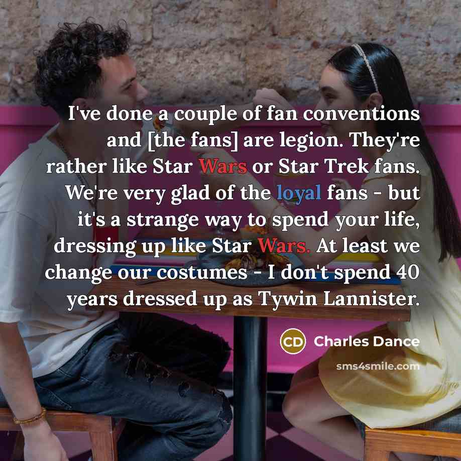 “I've done a couple of fan conventions and [the fans] are legion. They're rather like Star Wars or Star Trek fans. We're very glad of the loyal fans - but it's a strange way to spend your life, dressing up like Star Wars. At least we change our costumes - I don't spend 40 years dressed up as Tywin…” quote by Charles Dance