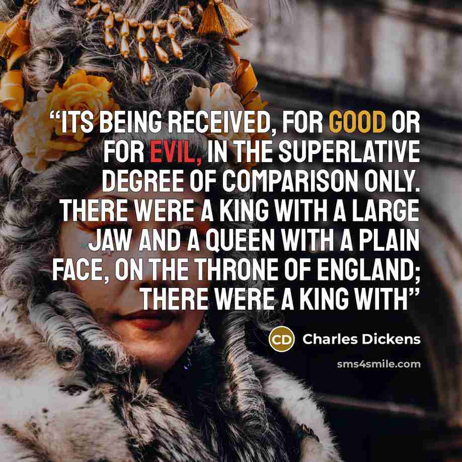 “its being received, for good or for evil, in the superlative degree of comparison only. There were a king with a large jaw and a queen with a plain face, on the throne of England; there were a king with” quote by Charles Dickens