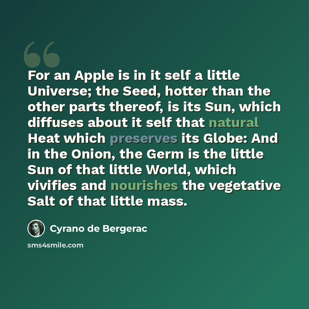 “For an Apple is in it self a little Universe; the Seed, hotter than the other parts thereof, is its Sun, which diffuses about it self that natural Heat which preserves its Globe: And in the Onion, the Germ is the little Sun of that little World, which vivifies and nourishes the vegetative Salt of…” quote by Cyrano de Bergerac