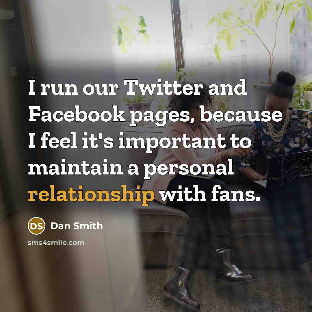“I run our Twitter and Facebook pages, because I feel it's important to maintain a personal relationship with fans.” quote by Dan Smith
