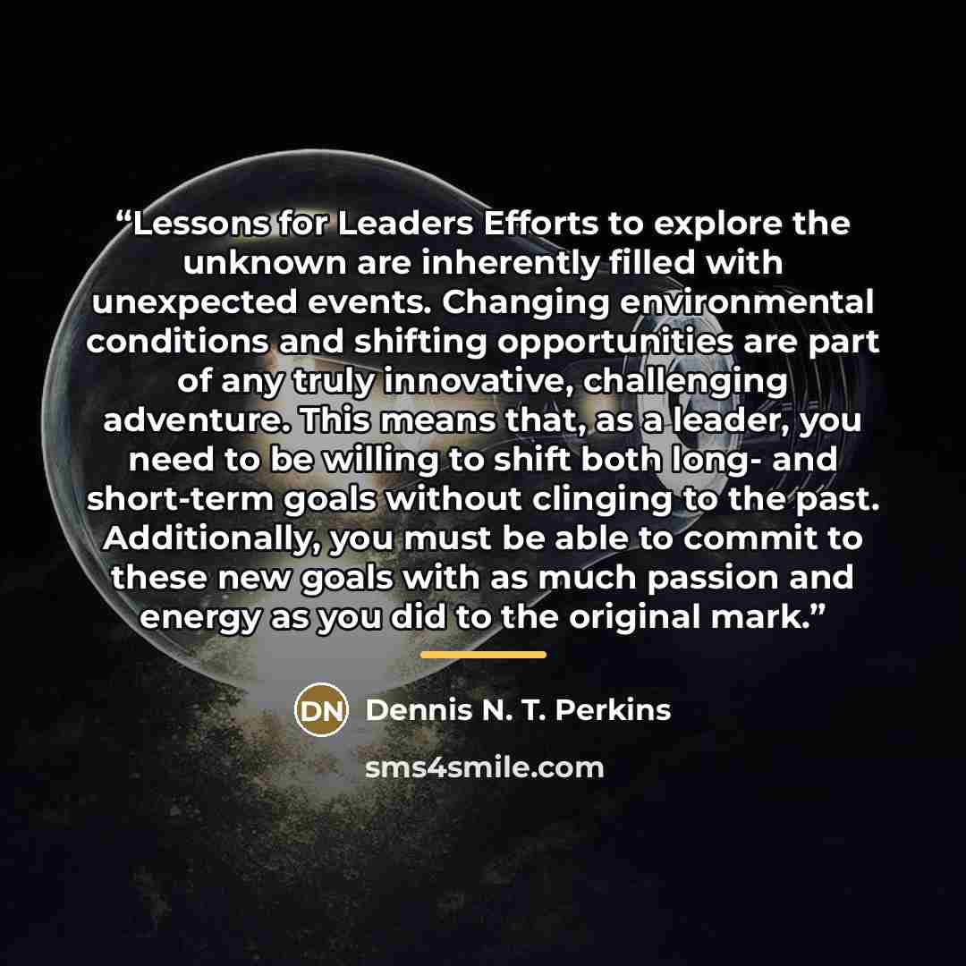 “Lessons for Leaders Efforts to explore the unknown are inherently filled with unexpected events. Changing environmental conditions and shifting opportunities are part of any truly innovative, challenging adventure. This means that, as a leader, you need to be willing to shift both long- and…” quote by Dennis N. T. Perkins