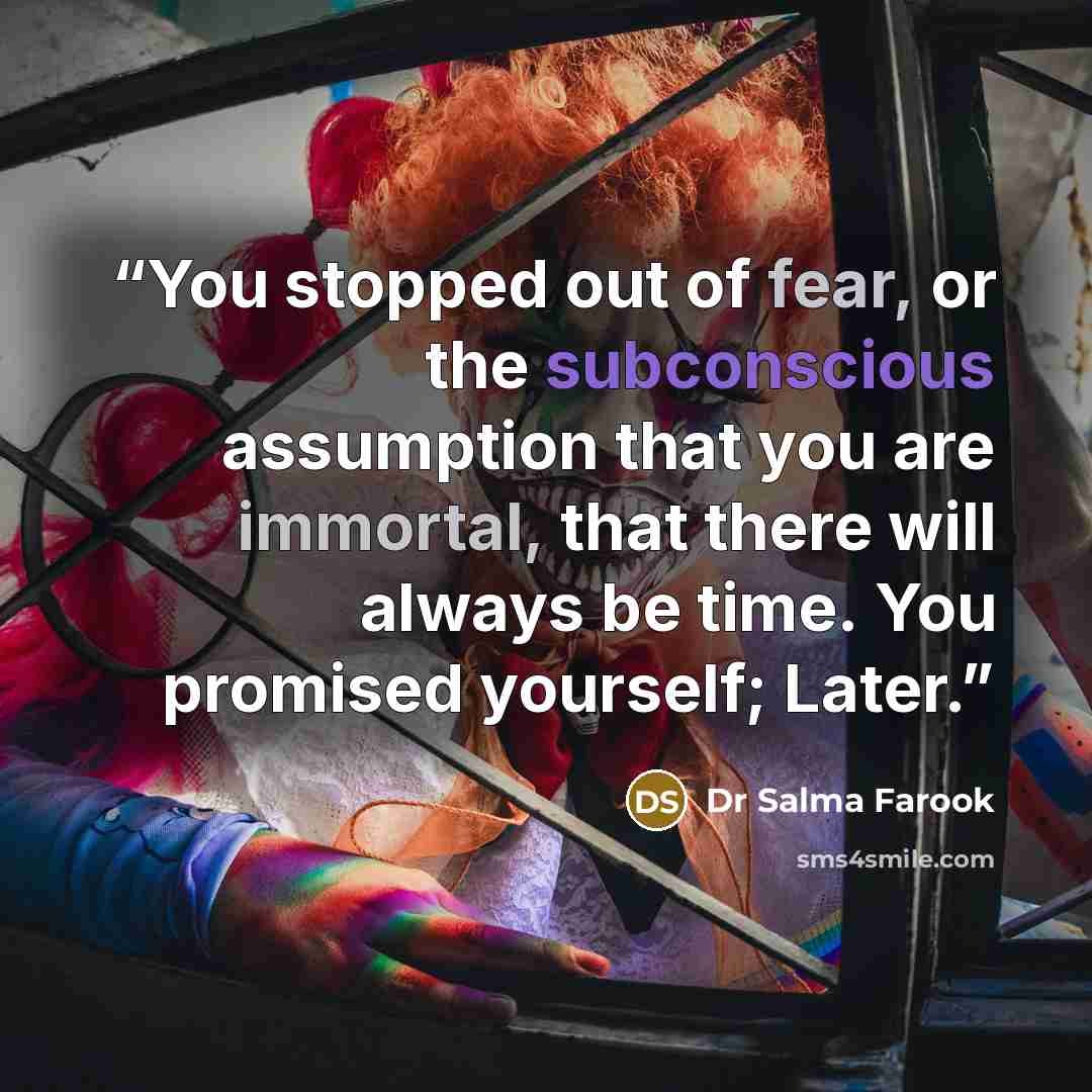 “You stopped out of fear, or the subconscious assumption that you are immortal, that there will always be time. You promised yourself; Later.” quote by Dr Salma Farook