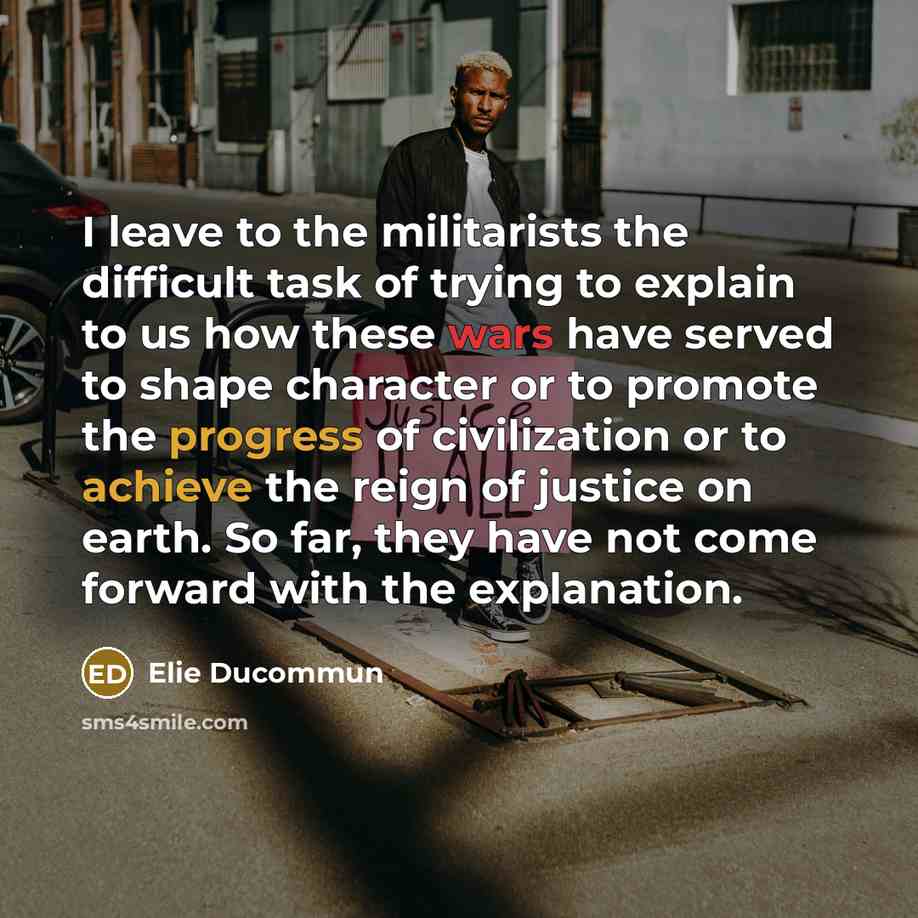 “I leave to the militarists the difficult task of trying to explain to us how these wars have served to shape character or to promote the progress of civilization or to achieve the reign of justice on earth. So far, they have not come forward with the explanation.” quote by Elie Ducommun