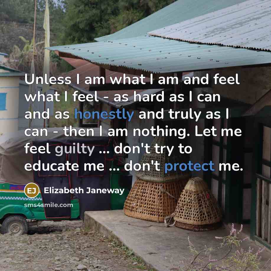 “Unless I am what I am and feel what I feel - as hard as I can and as honestly and truly as I can - then I am nothing. Let me feel guilty ... don't try to educate me ... don't protect me.” quote by Elizabeth Janeway
