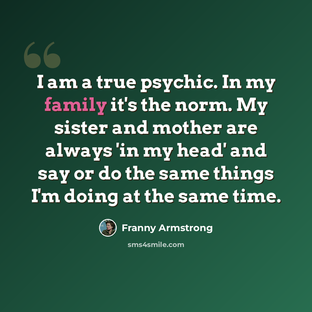 “I am a true psychic. In my family it's the norm. My sister and mother are always 'in my head' and say or do the same things I'm doing at the same time.” quote by Franny Armstrong