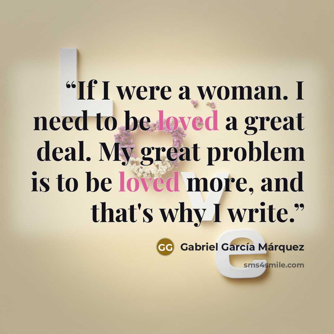 “If I were a woman. I need to be loved a great deal. My great problem is to be loved more, and that's why I write.” quote by Gabriel García Márquez