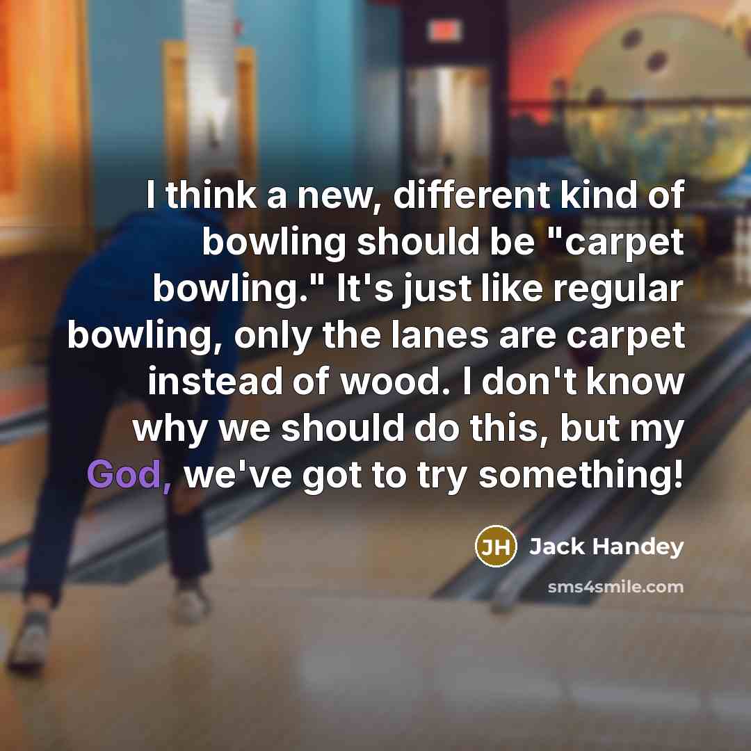 “I think a new, different kind of bowling should be "carpet bowling." It's just like regular bowling, only the lanes are carpet instead of wood. I don't know why we should do this, but my God, we've got to try something!” quote by Jack Handey