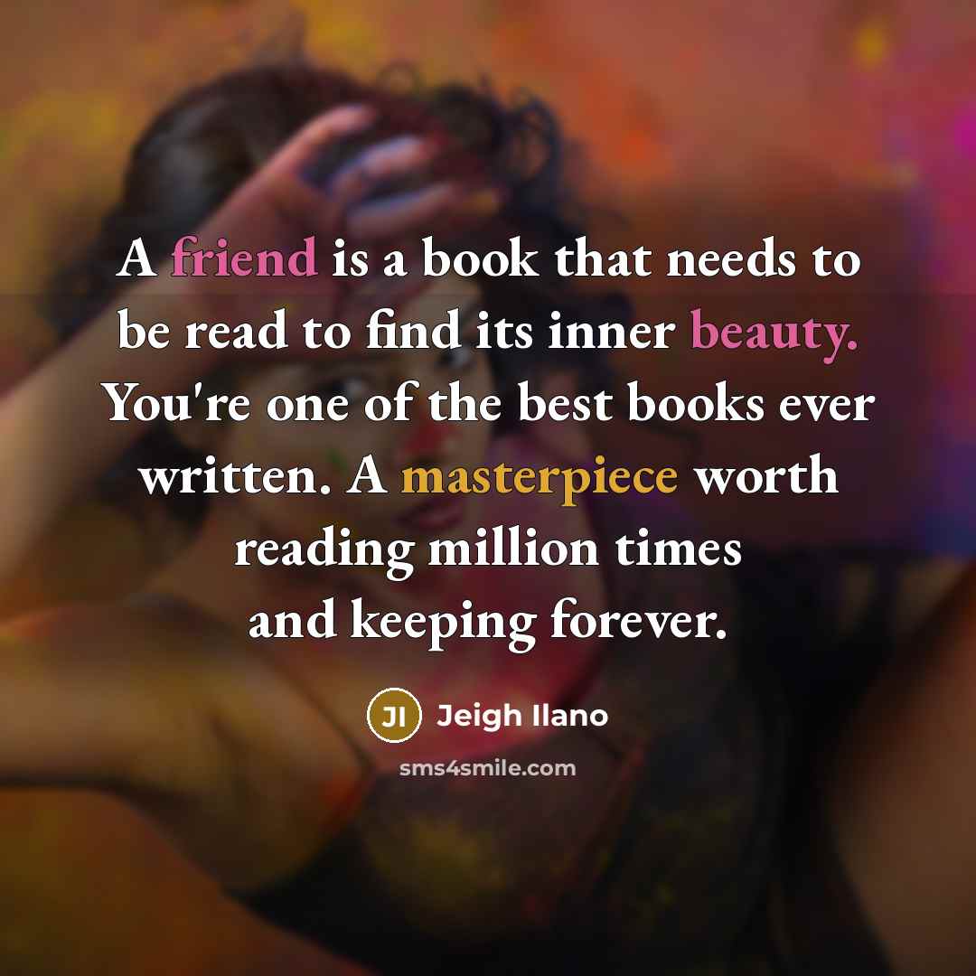 “A friend is a book that needs to be read to find its inner beauty. You're one of the best books ever written. A masterpiece worth reading million times and keeping forever.” quote by Jeigh Ilano