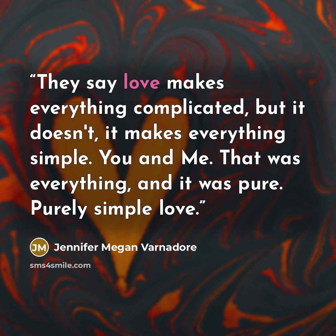 “They say love makes everything complicated, but it doesn't, it makes everything simple. You and Me. That was everything, and it was pure. Purely simple love.” quote by Jennifer Megan Varnadore