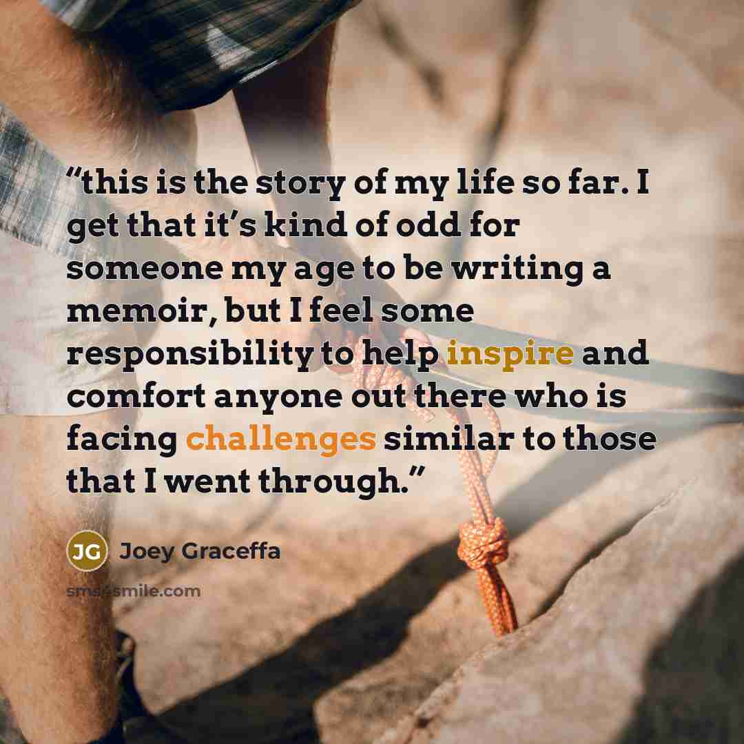 “this is the story of my life so far. I get that it’s kind of odd for someone my age to be writing a memoir, but I feel some responsibility to help inspire and comfort anyone out there who is facing challenges similar to those that I went through.” quote by Joey Graceffa