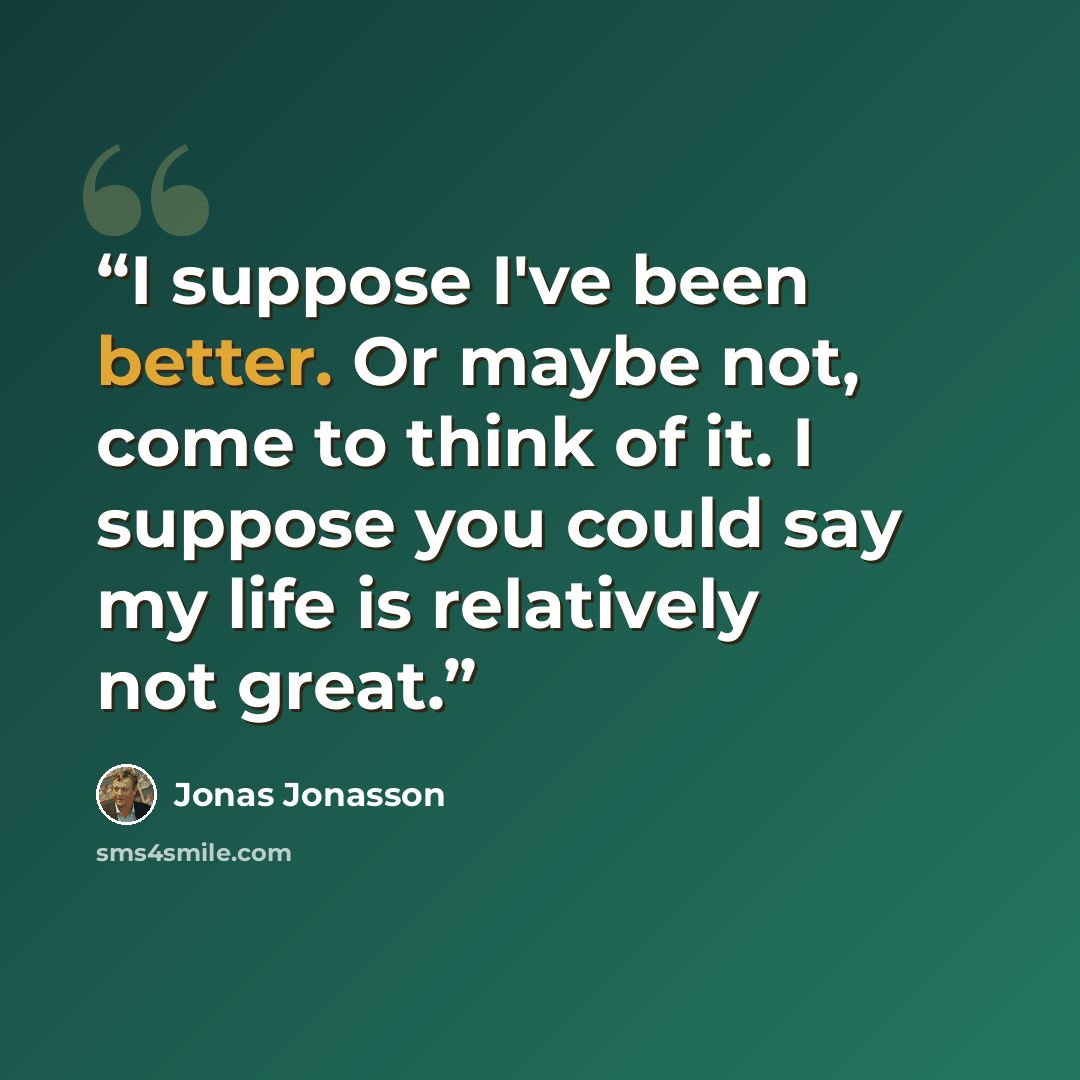 “I suppose I've been better. Or maybe not, come to think of it. I suppose you could say my life is relatively not great.” quote by Jonas Jonasson