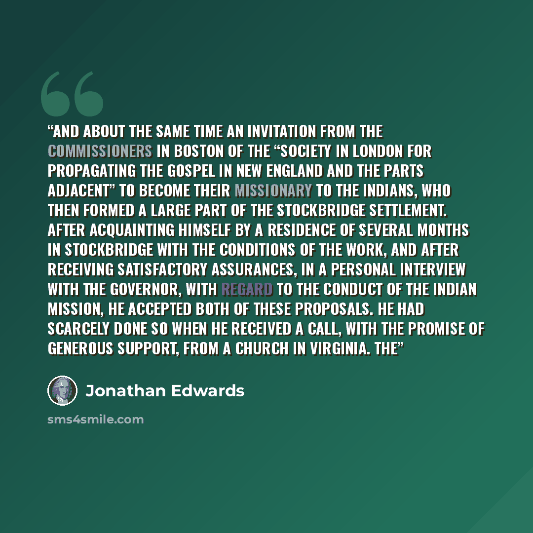 “and about the same time an invitation from the Commissioners in Boston of the “Society in London for Propagating the Gospel in New England and the parts adjacent” to become their missionary to the Indians, who then formed a large part of the Stockbridge settlement. After acquainting himself by a…” quote by Jonathan Edwards