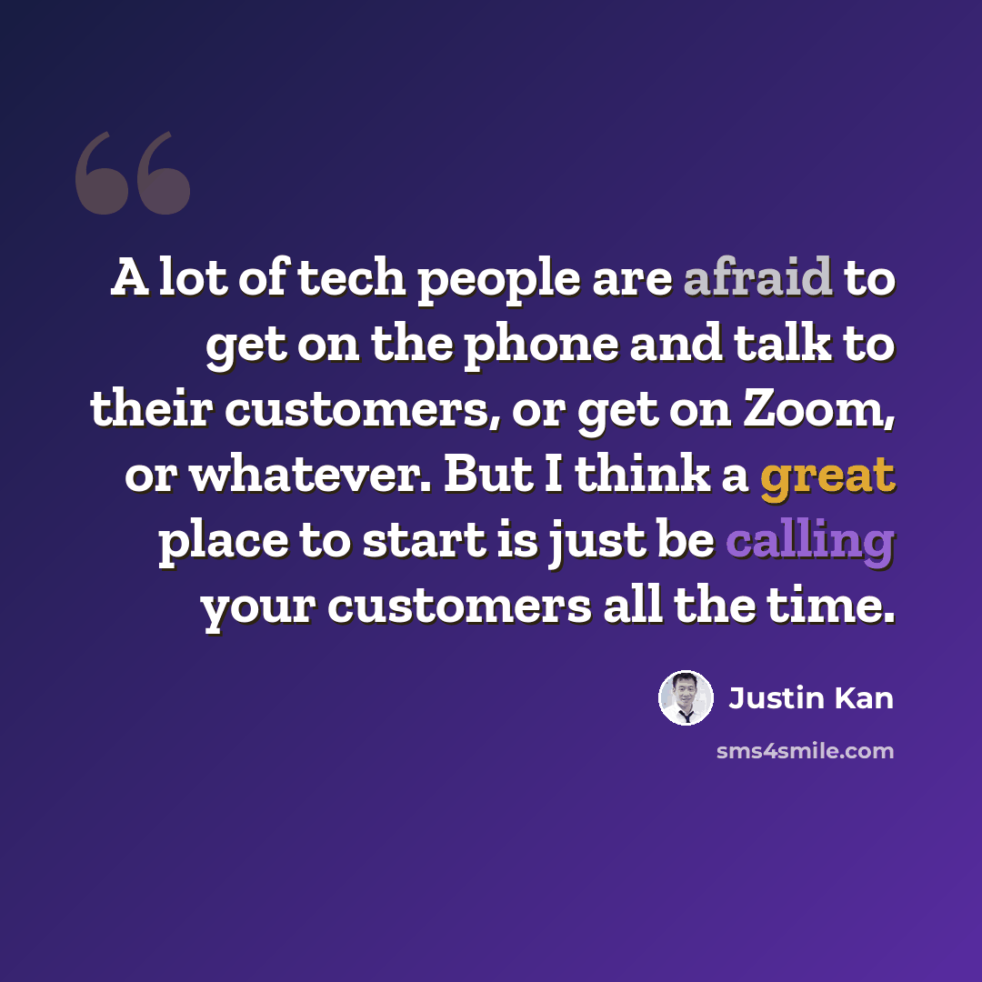 “A lot of tech people are afraid to get on the phone and talk to their customers, or get on Zoom, or whatever. But I think a great place to start is just be calling your customers all the time.” quote by Justin Kan