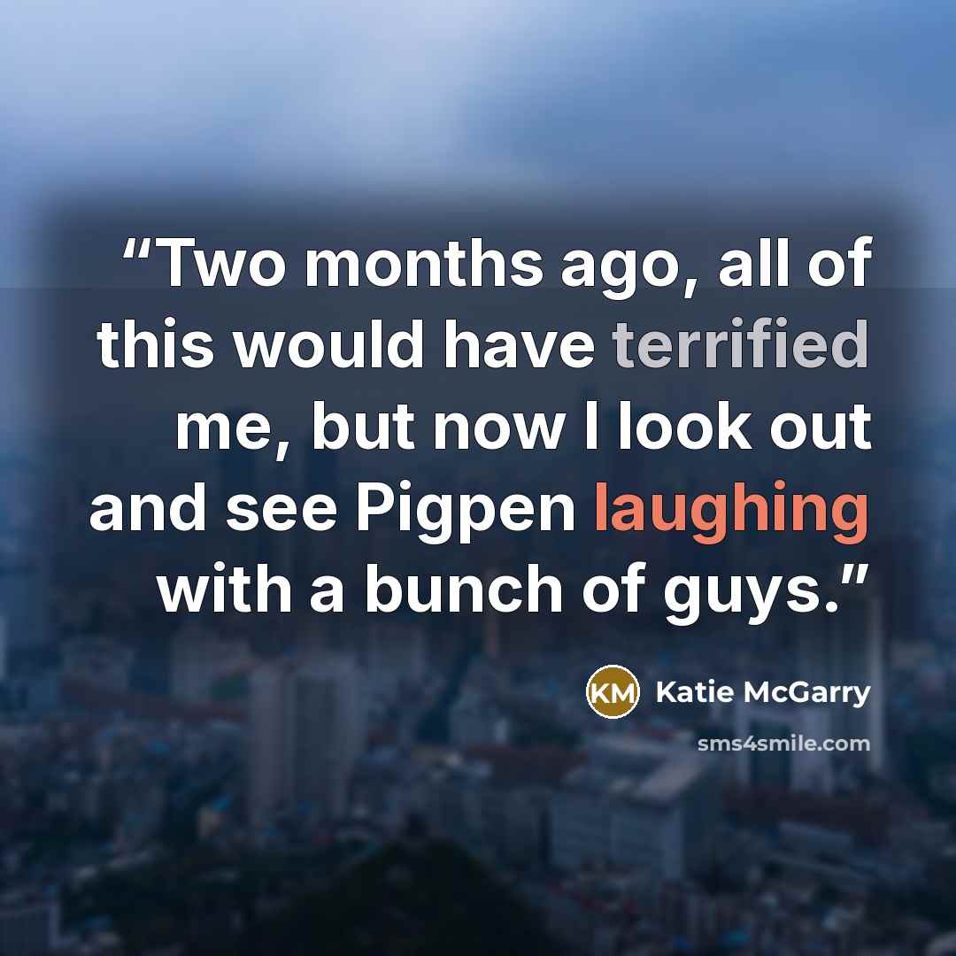 “Two months ago, all of this would have terrified me, but now I look out and see Pigpen laughing with a bunch of guys.” quote by Katie McGarry