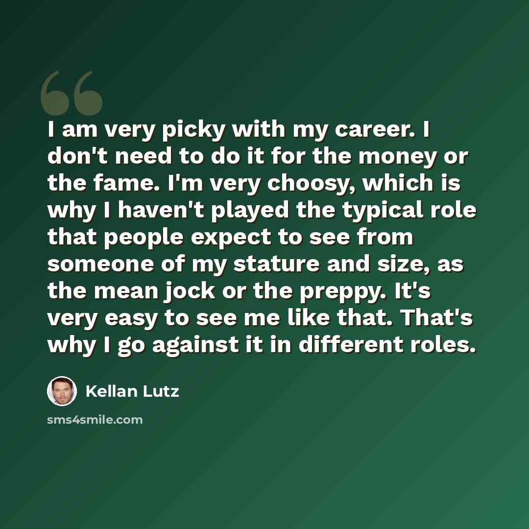 “I am very picky with my career. I don't need to do it for the money or the fame. I'm very choosy, which is why I haven't played the typical role that people expect to see from someone of my stature and size, as the mean jock or the preppy. It's very easy to see me like that. That's why I go…” quote by Kellan Lutz