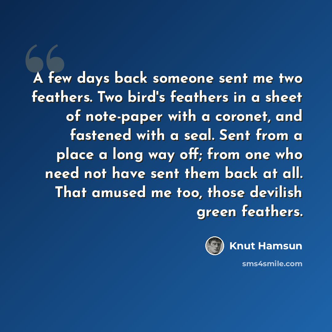 “A few days back someone sent me two feathers. Two bird's feathers in a sheet of note-paper with a coronet, and fastened with a seal. Sent from a place a long way off; from one who need not have sent them back at all. That amused me too, those devilish green feathers.” quote by Knut Hamsun