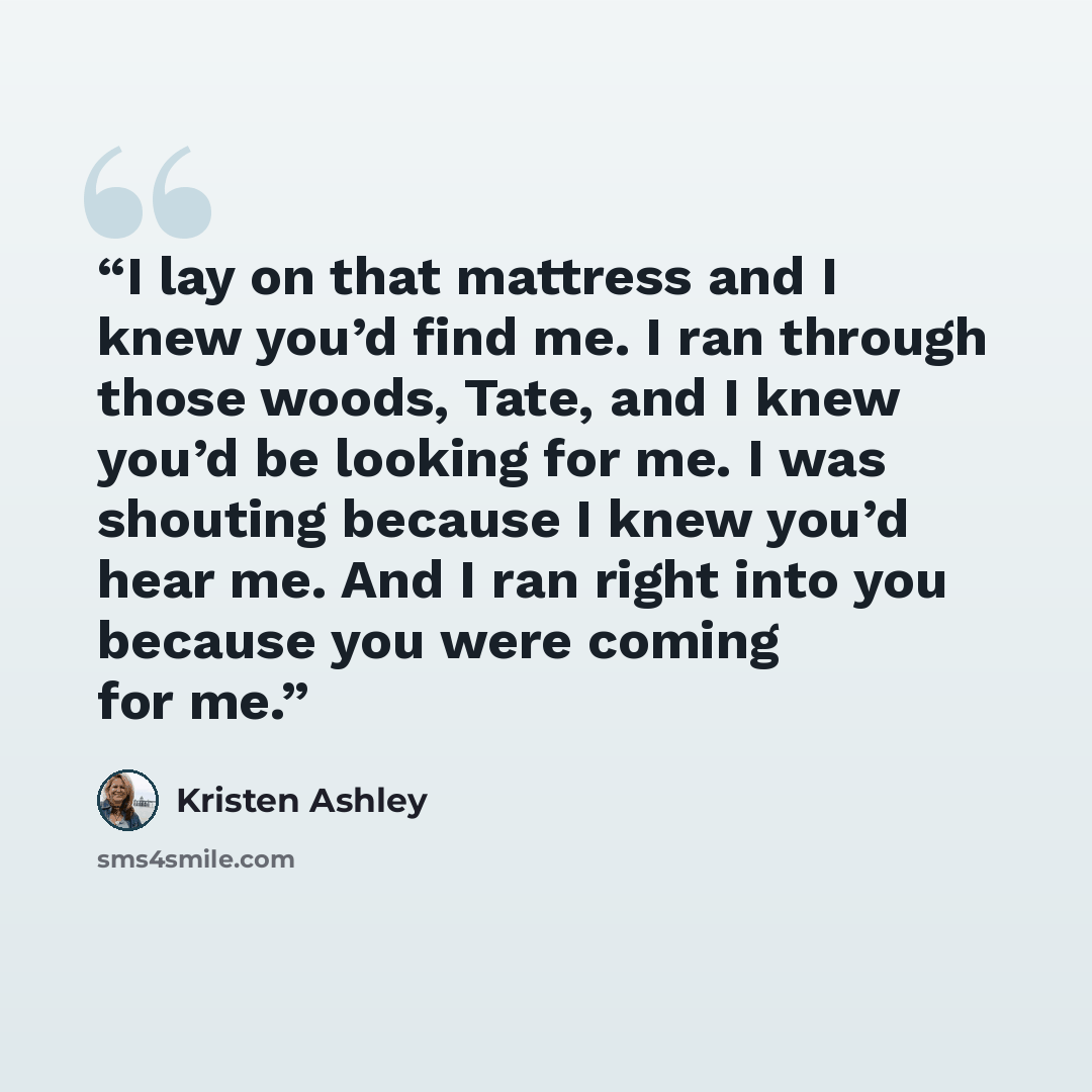 “I lay on that mattress and I knew you’d find me. I ran through those woods, Tate, and I knew you’d be looking for me. I was shouting because I knew you’d hear me. And I ran right into you because you were coming for me.” quote by Kristen Ashley