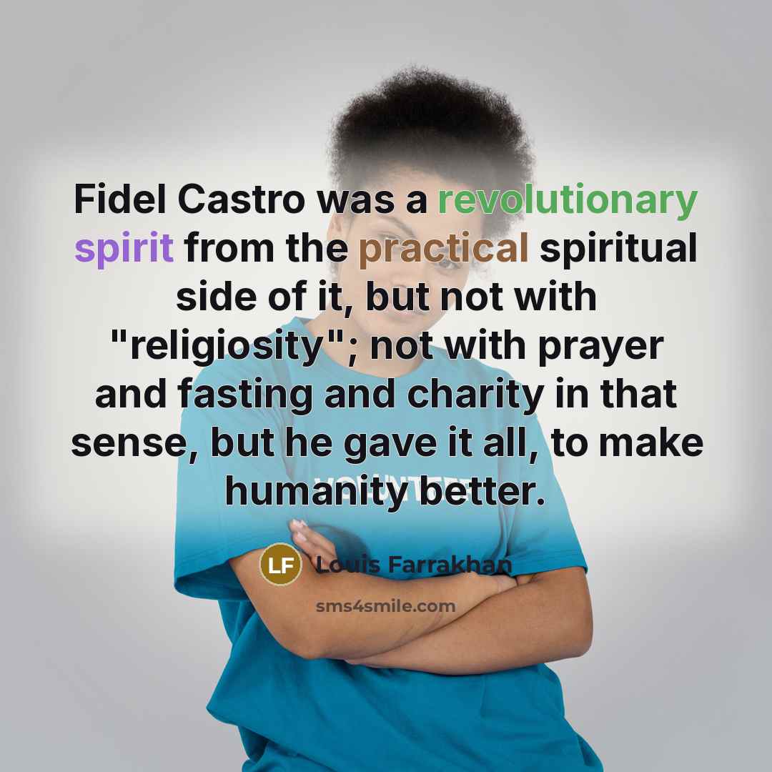 “Fidel Castro was a revolutionary spirit from the practical spiritual side of it, but not with "religiosity"; not with prayer and fasting and charity in that sense, but he gave it all, to make humanity better.” quote by Louis Farrakhan