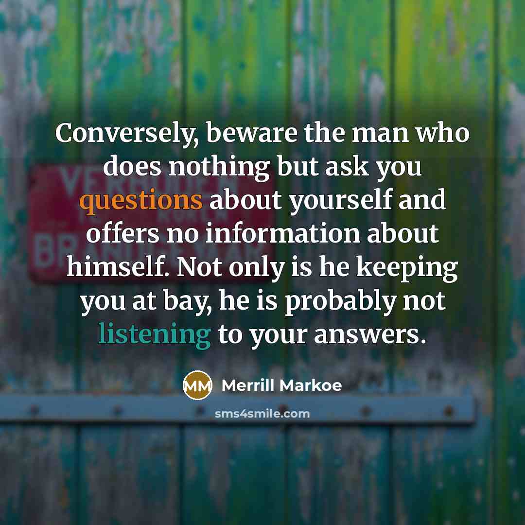 “Conversely, beware the man who does nothing but ask you questions about yourself and offers no information about himself. Not only is he keeping you at bay, he is probably not listening to your answers.” quote by Merrill Markoe